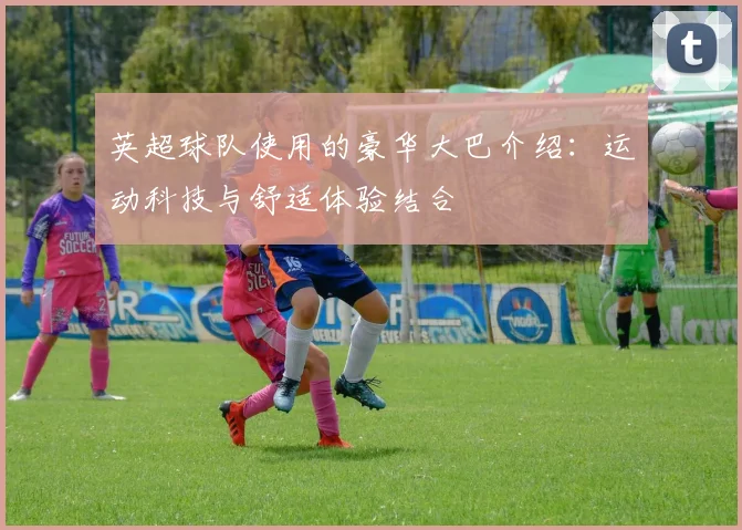 英超球队使用的豪华大巴介绍:运动科技与舒适体验结合