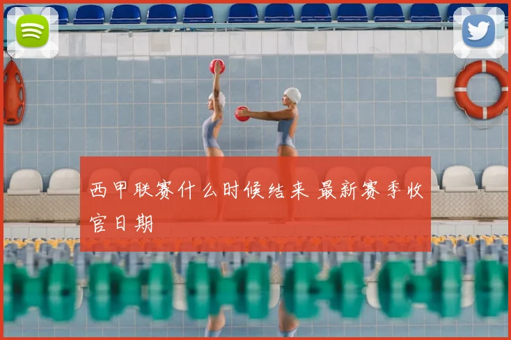 西甲联赛什么时候结来 最新赛季收官日期