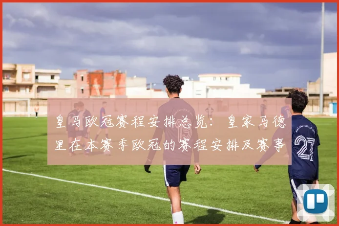 皇马欧冠赛程安排总览:皇家马德里在本赛季欧冠的赛程安排及赛事亮点