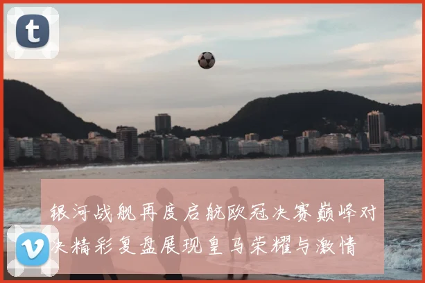 银河战舰再度启航欧冠决赛巅峰对决精彩复盘展现皇马荣耀与激情
