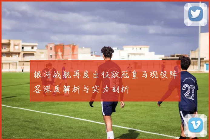 银河战舰再度出征欧冠皇马现役阵容深度解析与实力剖析